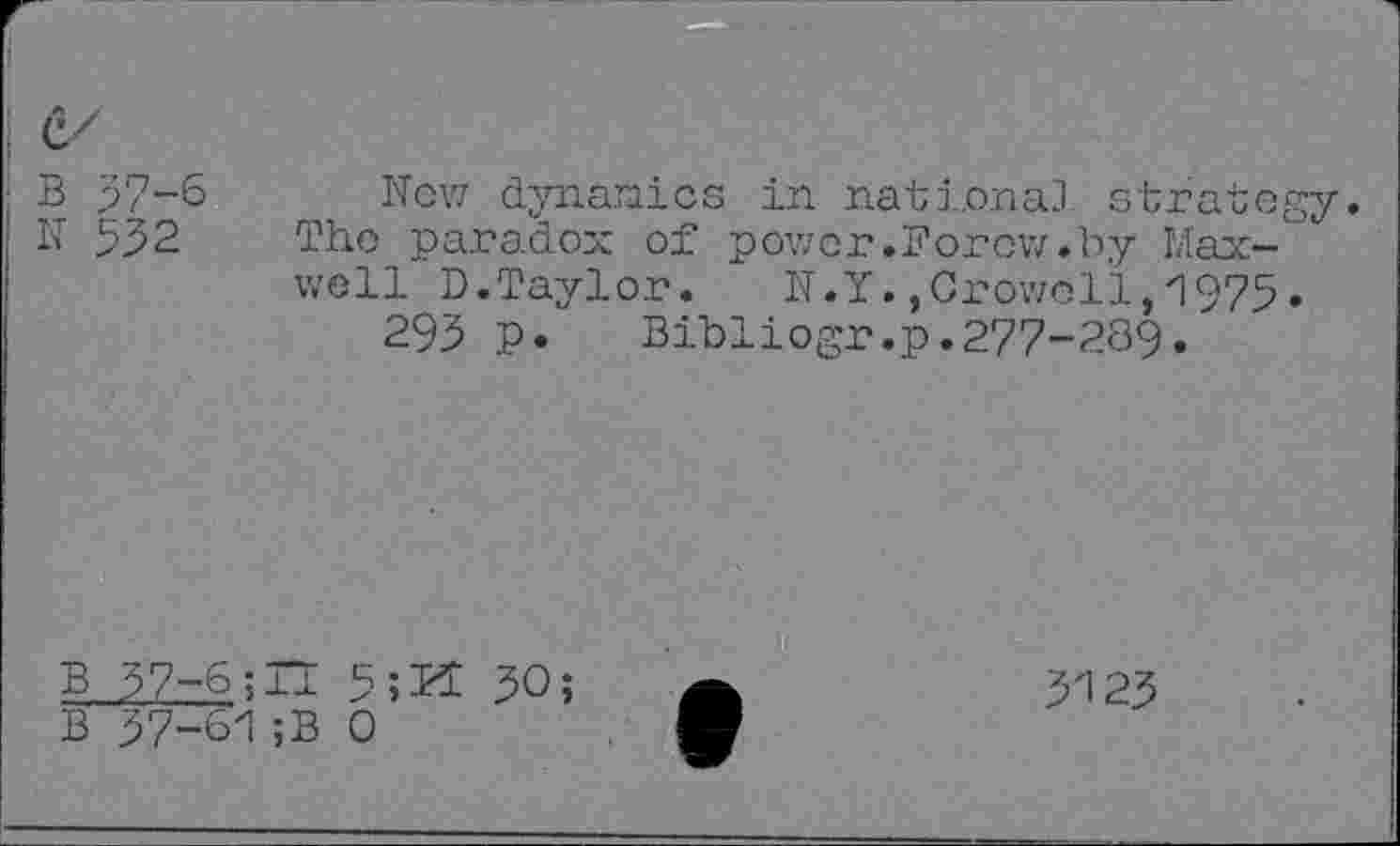 ﻿B 37-6
N 532
New dynamics in national! strategy. The paradox of power.Forow.by Maxwell D.Taylor. N.Y.,Crowell,1975»
293 P. Bibliogr.p.277-289.
B 37-6;H 5;BI 30;
B 37-61;B 0
3123